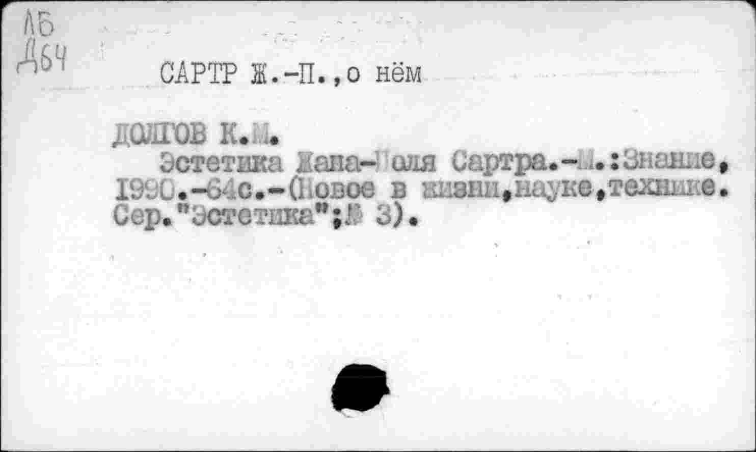 ﻿ЛБ
ЛбЧ
САРТР Ж.-П.,о нём
ДОЛГОВ К.М.
Эстетика Дана- оля Сартра.- ..: Знание, 1990.-64с.-(Новое в живни,науке,техник®. Сер. "Эстетика** ;Г 3) •